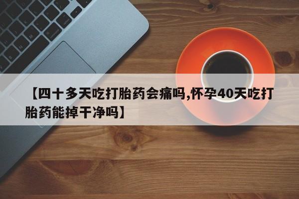 药流药微信【四十多天吃打胎药会痛吗,怀孕40天吃打胎药能掉干净吗】