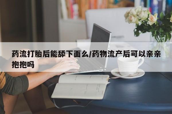 药流药微信药流打胎后能舔下面么/药物流产后可以亲亲抱抱吗