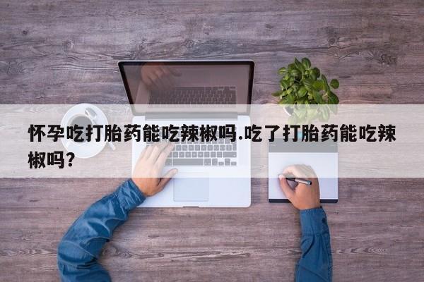 药流药微信怀孕吃打胎药能吃辣椒吗.吃了打胎药能吃辣椒吗？