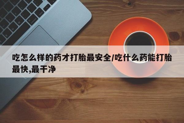 药流药微信吃怎么样的药才打胎最安全/吃什么药能打胎最快,最干净