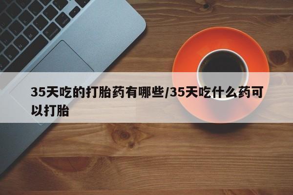 药流药微信35天吃的打胎药有哪些/35天吃什么药可以打胎