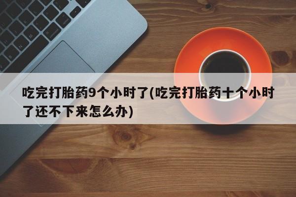 药流药微信吃完打胎药9个小时了(吃完打胎药十个小时了还不下来怎么办)