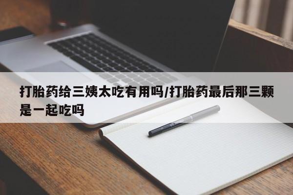 药流药微信打胎药给三姨太吃有用吗/打胎药最后那三颗是一起吃吗