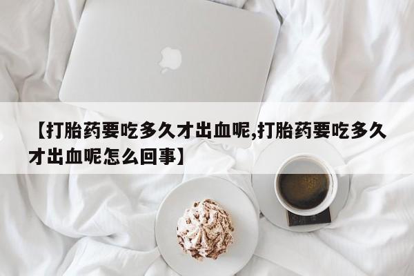 药流药微信【打胎药要吃多久才出血呢,打胎药要吃多久才出血呢怎么回事】