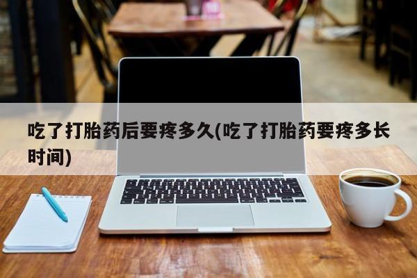 药流药微信吃了打胎药后要疼多久(吃了打胎药要疼多长时间)