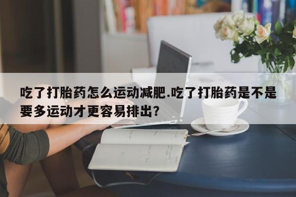 药流药微信吃了打胎药怎么运动减肥.吃了打胎药是不是要多运动才更容易排出？