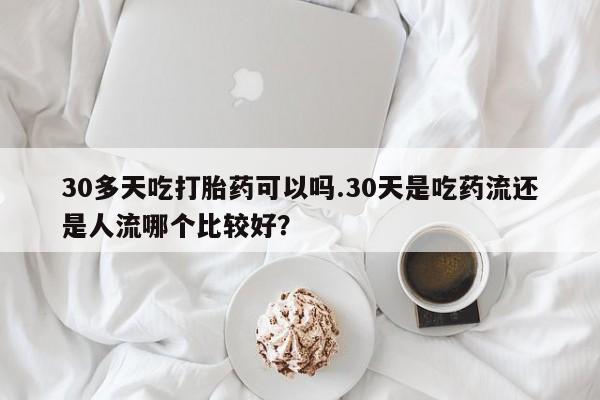 药流药微信30多天吃打胎药可以吗.30天是吃药流还是人流哪个比较好？
