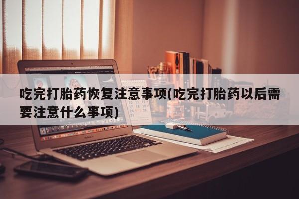 药流药微信吃完打胎药恢复注意事项(吃完打胎药以后需要注意什么事项)