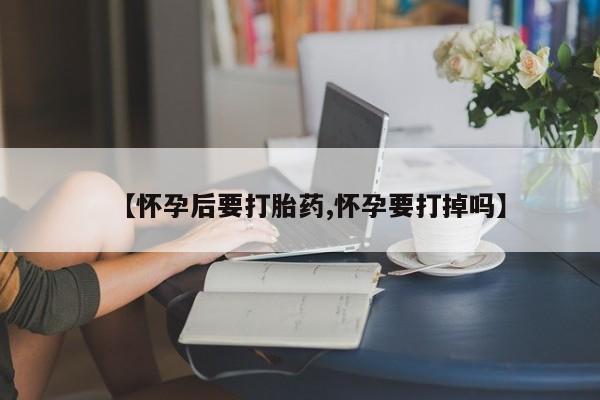 药流药微信【怀孕后要打胎药,怀孕要打掉吗】