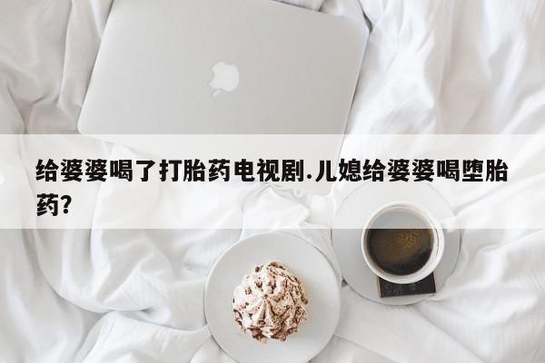 药流药微信给婆婆喝了打胎药电视剧.儿媳给婆婆喝堕胎药?