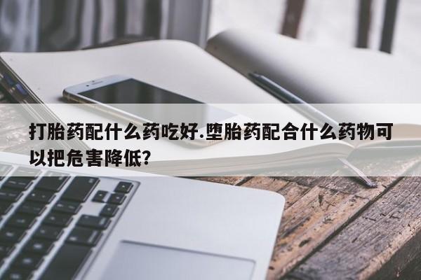 药流药微信打胎药配什么药吃好.堕胎药配合什么药物可以把危害降低?