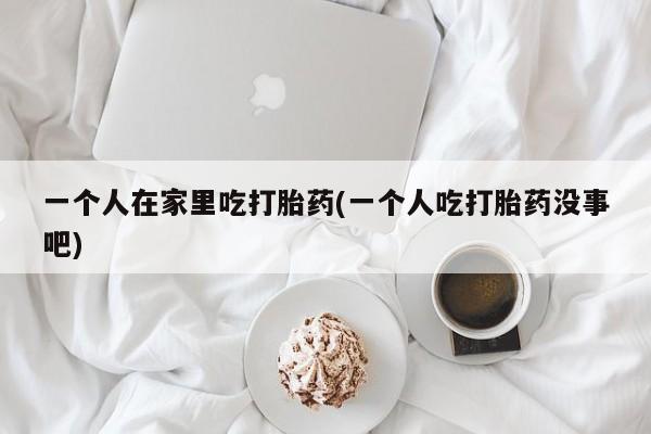药流药微信一个人在家里吃打胎药(一个人吃打胎药没事吧)
