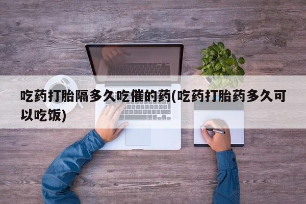 药流药微信吃药打胎隔多久吃催的药(吃药打胎药多久可以吃饭)