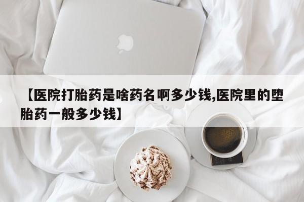 药流药微信【医院打胎药是啥药名啊多少钱,医院里的堕胎药一般多少钱】