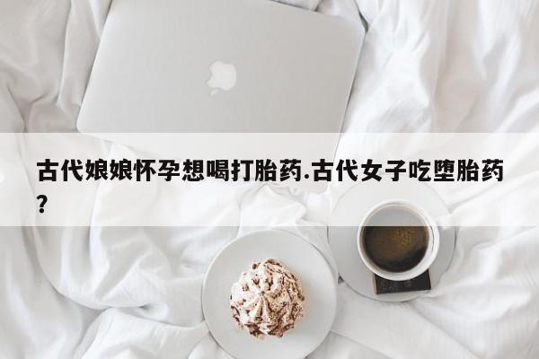 药流药微信古代娘娘怀孕想喝打胎药.古代女子吃堕胎药？