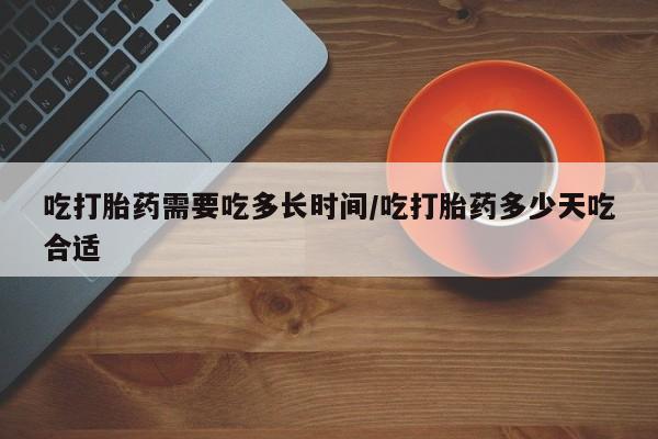 药流药微信吃打胎药需要吃多长时间/吃打胎药多少天吃合适