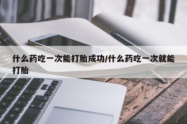 药流药微信什么药吃一次能打胎成功/什么药吃一次就能打胎