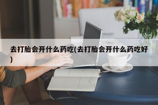 药流药微信去打胎会开什么药吃(去打胎会开什么药吃好)