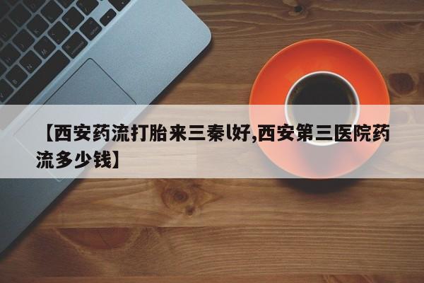 药流药微信【西安药流打胎来三秦l好,西安第三医院药流多少钱】