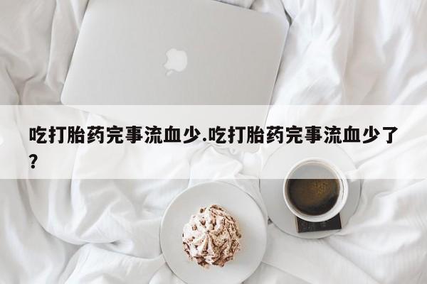 药流药微信吃打胎药完事流血少.吃打胎药完事流血少了？