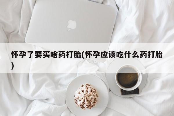 药流药微信怀孕了要买啥药打胎(怀孕应该吃什么药打胎)