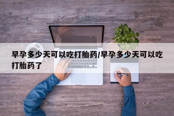 药流药微信早孕多少天可以吃打胎药/早孕多少天可以吃打胎药了