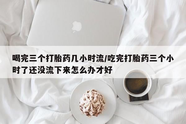 药流药微信喝完三个打胎药几小时流/吃完打胎药三个小时了还没流下来怎么办才好