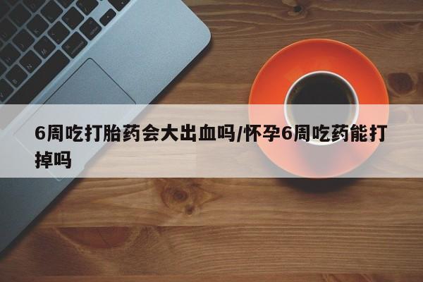 药流药微信6周吃打胎药会大出血吗/怀孕6周吃药能打掉吗