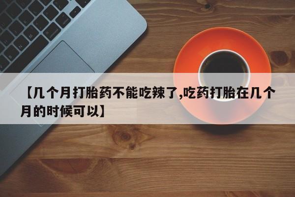 药流药微信【几个月打胎药不能吃辣了,吃药打胎在几个月的时候可以】