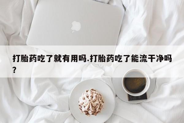 药流药微信打胎药吃了就有用吗.打胎药吃了能流干净吗？