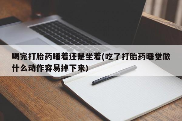 药流药微信喝完打胎药睡着还是坐着(吃了打胎药睡觉做什么动作容易掉下来)