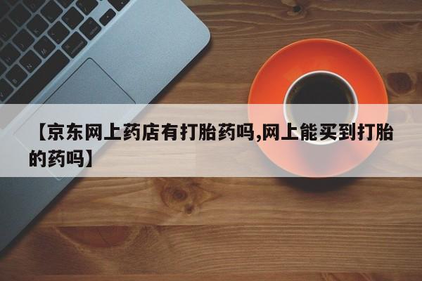 药流药微信【京东网上药店有打胎药吗,网上能买到打胎的药吗】