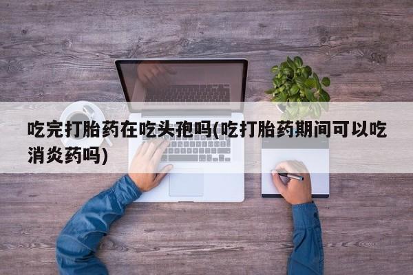 药流药微信吃完打胎药在吃头孢吗(吃打胎药期间可以吃消炎药吗)