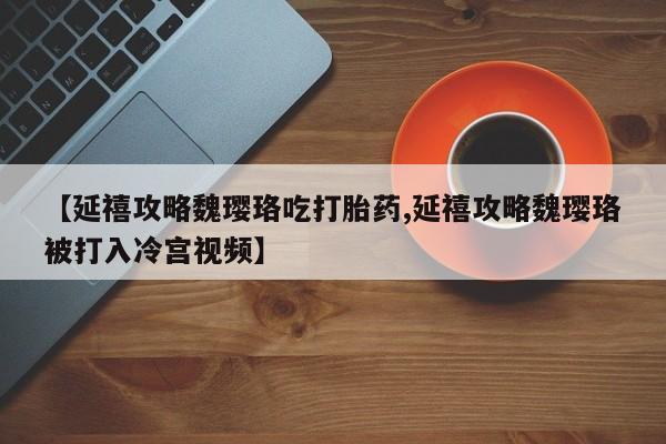 药流药微信【延禧攻略魏璎珞吃打胎药,延禧攻略魏璎珞被打入冷宫视频】