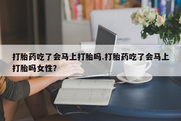 药流药微信打胎药吃了会马上打胎吗.打胎药吃了会马上打胎吗女性？