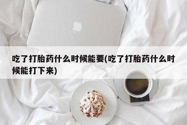 药流药微信吃了打胎药什么时候能要(吃了打胎药什么时候能打下来)