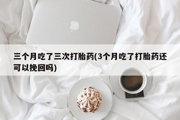 药流药微信三个月吃了三次打胎药(3个月吃了打胎药还可以挽回吗)