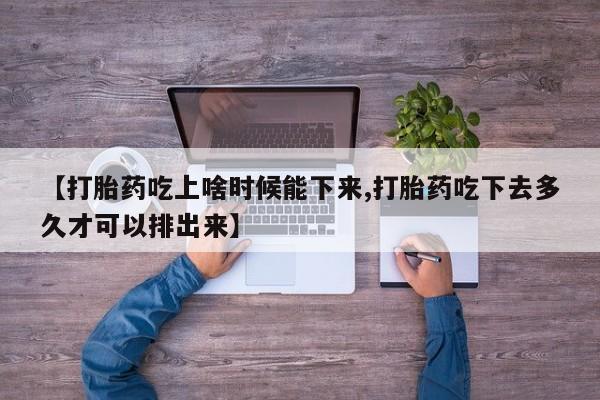 药流药微信【打胎药吃上啥时候能下来,打胎药吃下去多久才可以排出来】