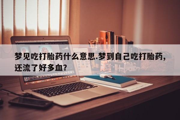 药流药微信梦见吃打胎药什么意思.梦到自己吃打胎药,还流了好多血？