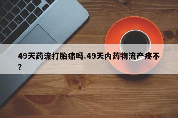 药流药微信49天药流打胎痛吗.49天内药物流产疼不？