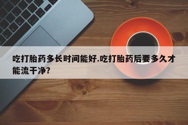 药流药微信吃打胎药多长时间能好.吃打胎药后要多久才能流干净?