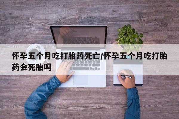 药流药微信怀孕五个月吃打胎药死亡/怀孕五个月吃打胎药会死胎吗