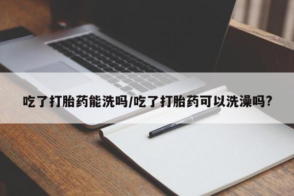 药流药微信吃了打胎药能洗吗/吃了打胎药可以洗澡吗?