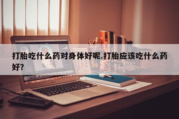 药流药微信打胎吃什么药对身体好呢.打胎应该吃什么药好？