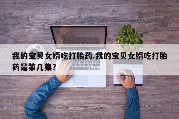 药流药微信我的宝贝女婿吃打胎药.我的宝贝女婿吃打胎药是第几集？