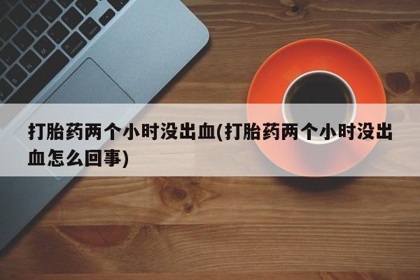 药流药微信打胎药两个小时没出血(打胎药两个小时没出血怎么回事)