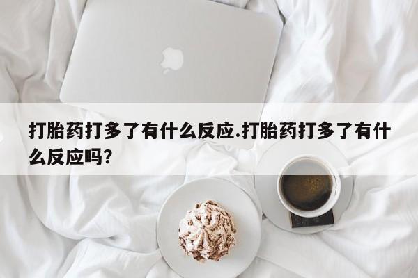 药流药微信打胎药打多了有什么反应.打胎药打多了有什么反应吗？