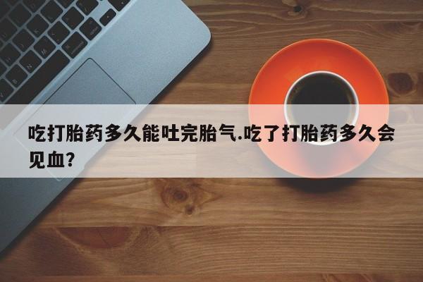 药流药微信吃打胎药多久能吐完胎气.吃了打胎药多久会见血？