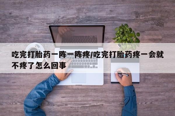 药流药微信吃完打胎药一阵一阵疼/吃完打胎药疼一会就不疼了怎么回事