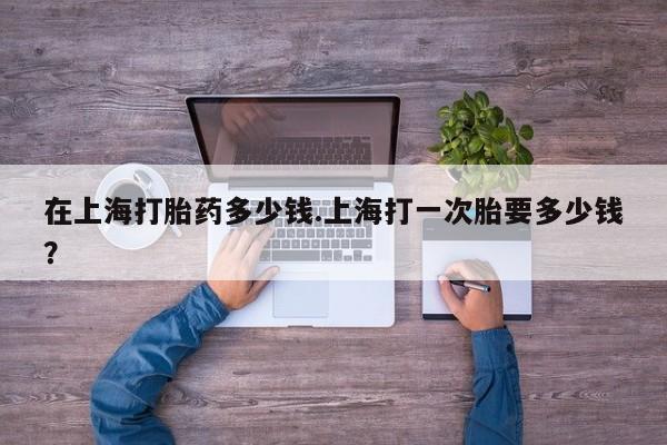 药流药微信在上海打胎药多少钱.上海打一次胎要多少钱？